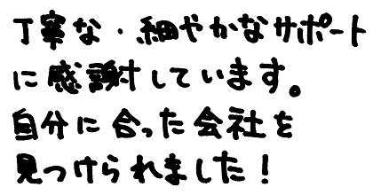 丁寧な・細やかなサポートに感謝しています。自分に合った会社を見つけられました！