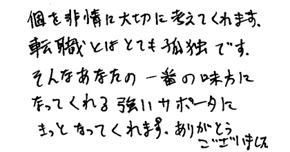 個を非常に大切に考えててくれます。転職とはとても孤独です。そんなあなたの一番の味方になってくれる強いサポーターにきっとなってくれます。ありがとうございました