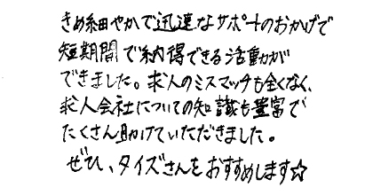 きめ細やかで迅速なサポートのおかげで短期間で納得できる活動ができました。求人のミスマッチも全くなく、求人会社についての知識も豊富でたくさん助けていただきました。ぜひ、タイズさんをおすすめします☆