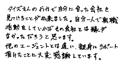 タイズさんのお力で自分に合った会社を見つけることがで出来ました。自分一人で転職活動をしていればその会社とは縁がなかっただろうと思います。他のエージェントとは違い、親身にサポート頂けたことに大変感謝しています。