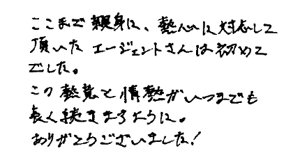ここで親身に、熱心に対応して頂いたエージェントは初めてでした。この熱意と情熱がいつまでも長く続きますように。ありがとうございました！