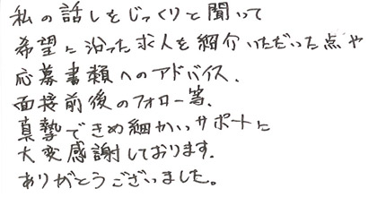 私の話をじっくりと聞いて希望に沿った求人を紹介いただいた点や応募書類へのアドバイス、面接前後のフォロー等、真摯できめ細かいサポートに大変感謝しております。ありがとうございました。