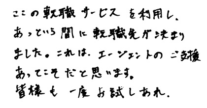 ここの転職サービスを利用し、あっという間に転職先が決まりました。エージェントのご支援あってこそだと思います。皆様も一度お試しあれ。