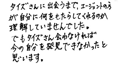 タイズさんに出会うまで、エージェントの方が自分に何をもたらしてくれるのか理解していませんでした。でもタイズさん出会わなければ今の自分を発見できなかったと思います。
