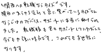 ”関西への転職ならタイズ”です。関西のあらゆる会社と密に繋がっているタイズさんならではのアドバイス、サポートに本当に助けられました。転職後も色々とサポートしていただいて、今でも力強い味方です。これからもお世話になります。