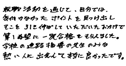 転職活動を通じて、自分では気付かなかったポイントを見つけ出しそこを引き伸ばしていただいたおかげで、第一希望に一発合格をもらえました。学校の進路指導の先生のような熱い人に出会えて本当に良かったです。