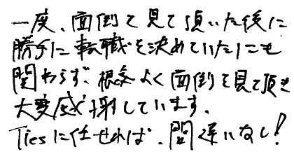 一度面倒を見て頂いた後に勝手に転職を決めていたにも関わらず、根気よく面倒を見て頂き大変感謝しています。Tiesに任せれば、間違いなし！
