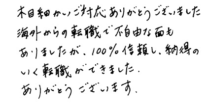 木目細かいご対応ありがとうございました。海外からの転職で不自由な面もありましたが、100%信頼し、納得のいく転職ができました。ありがとうございます。
