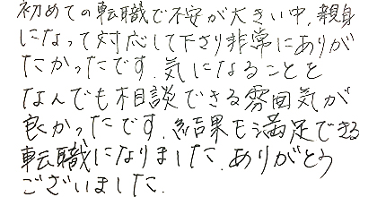 初めての転職で不安が大きい中、親身になって対応して下さり非常にありがたかったです。気になることをなんでも相談できる雰囲気が良かったです。結果にも満足できる転職になりました。ありがとうございました。
