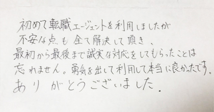 初めて転職エージェントを利用しましたが、不安な点も全て解決して頂き、最初から最後まで誠実な対応をしてもらったことは忘れません。勇気を出して利用して本当に良かったです。ありがとうございました。