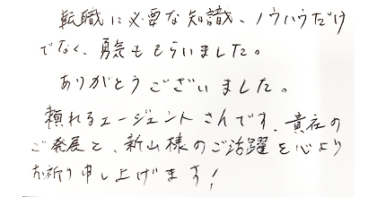 転職に必要な知識、ノウハウだけでなく、勇気をもらいました。ありがとうございました。頼れるエージェントさんです。貴社のご発展と、新山様のご活躍を心よりお祈り申し上げます！