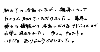 初めての活動でしたが、親身になってたくさん助けていただけました。業界の様々な情報から活動におけるアドバイスまで非常に役立ちました。多くのサポートをいただきありがとうございました。