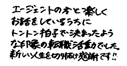 エージェントの方と楽しくお話をしているうちにトントン拍子で決まったような印象の転職活動でした。新しい人生を切り拓け感謝です！！