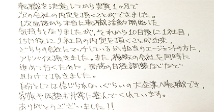 転職を決意してから実質１ヶ月で次の会社の内定を頂くことができました。１次面接から本当に転職活動開始した気持ちとなりましたが、それから10日後に１社目、15日後に２社目の内定を頂くことが出来、どちらの会社にマッチしているか担当のエージェントの方にアドバイス頂きました。また、複数の会社を同時に進めて行くために、面接の日程調整などなど助けて頂きました。自分としては信じられないぐらいの大企業へ転職でき、家族や両親も非常に喜んでくれています。ありがとうございました！！