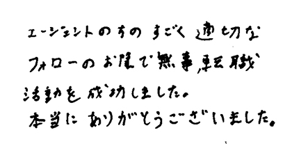 エージェントの方のすごく適切なフォローのお蔭で無事、転職活動を成功しました。本当にありがとうございました。