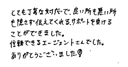 とても丁寧な対応で、良い所も悪い所も隠さず伝えてくれるサポートを受けることができました。信頼できるエージェントさんでした。ありがとうございました！