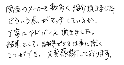 関西のメーカーを数多く紹介頂きました。どういう点がマッチしているか、丁寧にアドバイス頂きました。結果として、納得できる仕事に就くことができ、大変感謝しております。