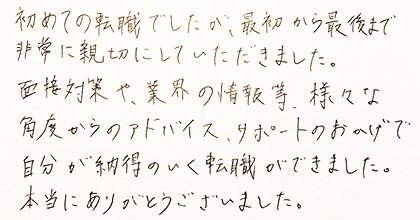 初めての転職でしたが、最初から最後まで非常に親切にしていただきました。面接対策や、業界の情報等、様々な角度からのアドバイス、サポートのおかげで自分が納得のいく転職ができました。本当にありがとうございました。