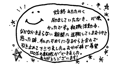 始終あたたかく励ましていただき、心強かったです。転職活動中、なかなかきまらない期間に退職してしまおうかと思った時、私の不利になるからと全力で引き止めて下さりました。おかげ様で希望120％の転職ができました。ありがとうございます！