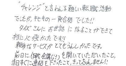 ”チャレンジ”と言われる難しい転職活動でしたが、キセキの一発合格でした！！タイズさんにお世話になることができて本当に心強かったです！！親身なサービスがとてもうれしかったです。前日に作戦会議（！？）を開いていただいたこと、当日すぐに連絡を下さったこと、きっと忘れません！！