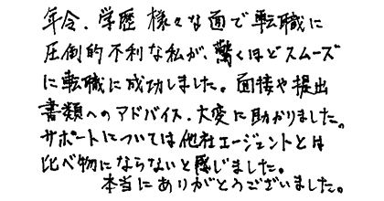 年令、学歴、様々な面で転職に圧倒的不利な私が、驚くほどスムーズに転職に成功しました。面接や提出書類へのアドバイス、大変助かりました。サポートについては他社エージェントとは比べ物にならないと感じました。本当にありがとうございました。
