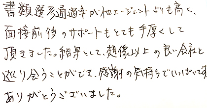 書類選考通過率が他エージェントよりも高く、面接前後のサポートもとても手厚くして頂きました。結果として、想像以上の良い会社と巡り会うことができ、感謝の気持ちでいっぱいです。ありがとうございました。