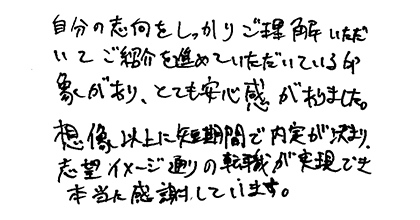 自分の志向をしっかりご理解いただいてご紹介を進めていただいている印象があり、とても安心感がありました。想像以上に短期間で内定が決まり、志望イメージ通りの転職が実現でき本当に感謝しています。