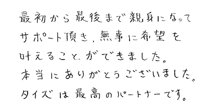 最初から最後まで親身になってサポート頂き、無事に希望を叶えることができました。本当にありがとうございました。タイズは最高のパートナーです。