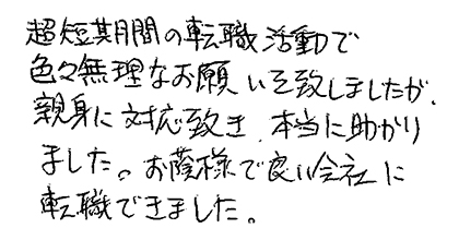 超短期間の転職活動で色々無理なお願いを致しましたが、親身に対応頂き、本当に助かりました。お陰様で良い会社に転職できました。
