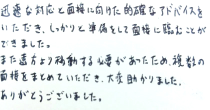 迅速な対応と面接に向けた的確なアドバイスをいただき、しっかりと準備をして面接に臨むことができました。また遠方より移動する必要があったため、複数の面接をまとめていただき、大変助かりました。ありがとうございました。