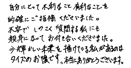 自分にとって不利なこと有利なことを的確にご指摘くださいました。不安でしつこく質問する私にも親身になってお付き合いくださいました。今輝かしい未来を描けている私があるのはタイズのお蔭です。本当にありがとうございます。