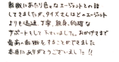 転職にあたり色々なエージェントとお話してきましたが、タイズさんはどのエージェントよりも迅速、丁寧、親身、的確なサポートをしてくださいました。おかげさまで最高の転職をすることができました！本当にありがとうございました‼