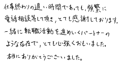 仕事終わりの遅い時間であっても、頻繁に電話相談等して頂き、とても感謝しております。一緒に転職活動を進めていくパートナーのような存在で、とても心強くおもいました。本当にありがとうございました。