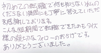 初めての転職で何も知らない私のくだらない質問にも丁寧に答えていただき感謝しております。こんな短期間で転職できたのもタイズ様の親切なフォローのおかげです。ありがとうございました。