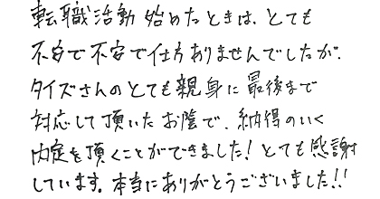 転職活動を始めたときは、とても不安で不安で仕方ありませんでしたが、タイズさんのとても親身に最後まで対応して頂いたお蔭で、納得のいく内定を頂くことができました！とても感謝しています。本当にありあがとうございました！！