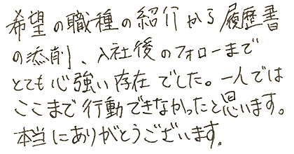 希望の職種の紹介から履歴書の添削、入社後のフォローまでとても心強い存在でした。一人ではここまで行動できなかったと思います。本当にありがとうございます。