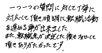 一つ一つの質問に対して丁寧に対応して頂き順調に転職活動を進める事が出来ました。また、転職先が決定した後もフォローして頂きありがたかったです。