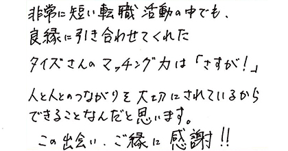 非常に短い転職活動の中でも、良縁に引き合わせてくれたタイズさんのマッチング力は「さすが！」人と人のつながりを大切にされているからできることなんだと思います。この出会い、ご縁に感謝！！
