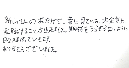 新山さんのおかげで、夢に見ていた大企業に転職することが出来ました。期待をうらぎらないように日々頑張っていきます。ありがとうございました。