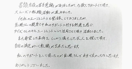 書類作成の苦手意識がありましたが、力強くサポートして頂き、スムーズに転職活動が進みました。他社エージェントにも登録しておりましたが、釜瀬さんの親身さや私のサポートに対する熱意を感じ、タイズさんのみをエージェントとして活用させて頂き、活動しました。また要望した条件を、しっかり満たした求人を探して頂き、自分の満足がいく転職が出来たと思います。私のサポートをして頂いたのが釜瀬さんで本当に良かったと思います。ありがとうございました。