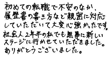 初めての転職で不安のなか、履歴書の書き方など親密に対応していただいて大変心強かったです。社会人２年半の私でも無事に新しいステージに行かせていただきました。ありがとうございました。