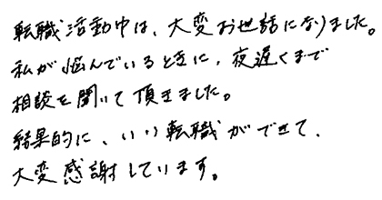 転職活動中は、大変お世話になりました。私が悩んでいるときに、夜遅くまで相談を聞いて頂きました。結果的に、いい転職ができて、大変感謝しています。
