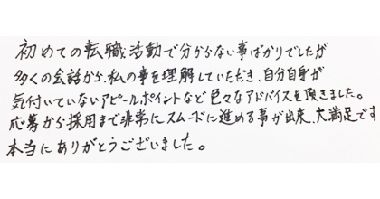 初めての転職活動で分からない事ばかりでしたが、多くの会話から私の事を理解していただき、自分自身が気付いていないアピールポイントなど色々なアドバイスを頂きました。応募から採用まで非常にスムーズに進める事が出来、大満足です。本当にありがとうございました。