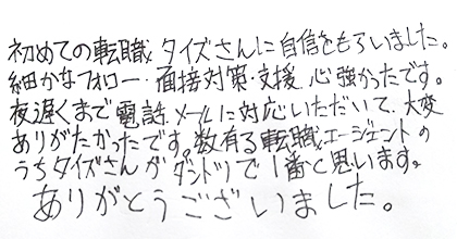 初めての転職、タイズさんに自信をもらいました。細かなフォロー、面接対策・支援、心強かったです。夜遅くまで電話、メールに対応いただいて、大変ありがたかったです。数有る転職エージェントのうちタイズさんがダントツで１番と思います。ありがとうございました。