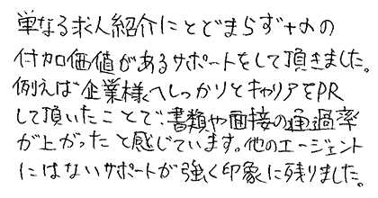 単なる求人紹介にとどまらず＋αの付加価値があるサポートをして頂きました。例えば企業様へしっかりとキャリアをPRして頂いたことで、書類や面接の通過率が上がったと感じています。他のエージェントにはないサポートが強く印象に残りました。