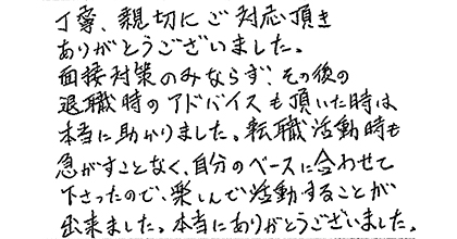 丁寧、親切にご対応頂きありがとうございました。面接対策のみならず、その後の退職時のアドバイスも頂いた時は本当に助かりました。転職活動時も急がすことなく、自分のペースに合わせて下さったので、楽しんで活動することが出来ました。本当にありがとうございました。