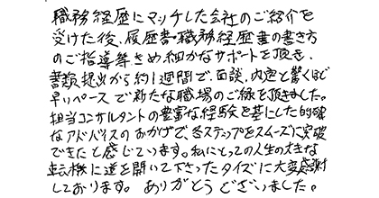 職務経歴にマッチした企業のご紹介を受けた後、履歴書・職務経歴書の書き方のご指導等きめ細やかなサポートを頂き、書類提出から約1週間で、面談、内定と驚くほど早いペースで新たな職場のご縁を頂きました。担当コンサルタントの豊富な経験を基にした的確なアドバイスのおかげで、各ステップをスムーズに突破できたと感じています。私にとっての人生の大きな転機に道を開いて下さったタイズに大変感謝しております。ありがとうございました。