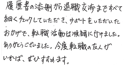 履歴書の添削から退職交渉まですべて細かくチェックしていただき、サポートをいただいたおかげで、転職活動は順調に行けました。ありがとうございました。今度転職の友人がいれば、ぜひすすめます。