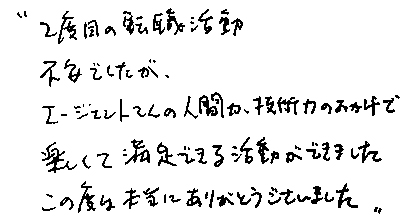 ”２度目の転職活動　不安でしたが、エージェントさんの人間力、技術力のおかげで楽しくて満足できる活動ができました。この度は本当にありがとうございました”