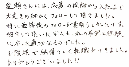 釜瀬さんには、応募の段階から入社まで大変きめ細かくフォローして頂きました。特に面接後のフォローが素晴らしかったです。紹介して頂いた求人も、私の希望を経験に沿った適切なものでした。お陰様で納得のいく転職ができました。ありがとうございました!!